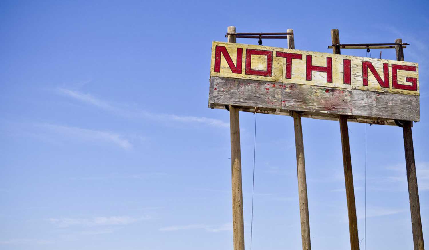A billboard reading "Nothing". We seem to connote the word "nothing" as a negative, but many a Bible story has been told about something coming from nothing, or famous biblical heroes turning impossible odds into "nothing". Read why sometimes "nothing" can be "everything".